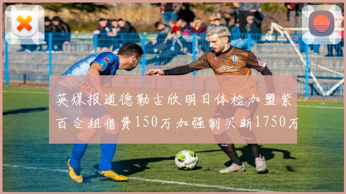 英媒报道德勒古欣明日体检加盟紫百合租借费150万加强制买断1750万