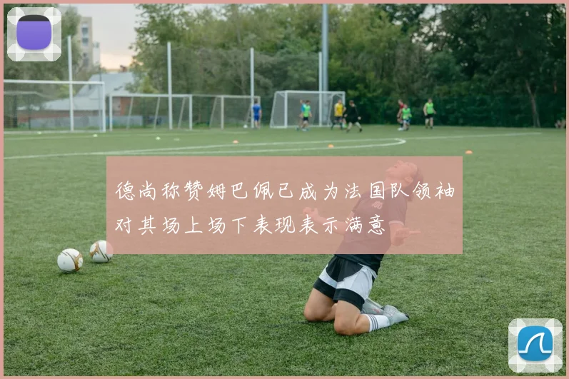 德尚称赞姆巴佩已成为法国队领袖对其场上场下表现表示满意