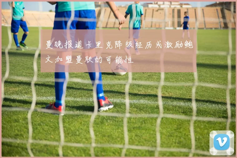 曼晚报道卡里克降级经历或激励鲍文加盟曼联的可能性
