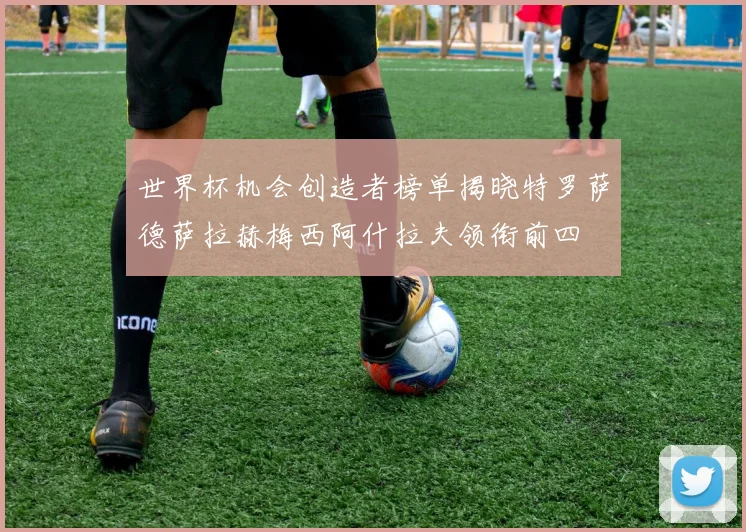 世界杯机会创造者榜单揭晓特罗萨德萨拉赫梅西阿什拉夫领衔前四