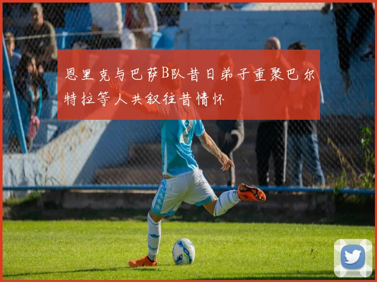恩里克与巴萨B队昔日弟子重聚巴尔特拉等人共叙往昔情怀