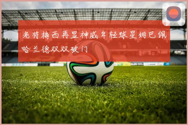 老将梅西再显神威年轻球星姆巴佩哈兰德双双破门