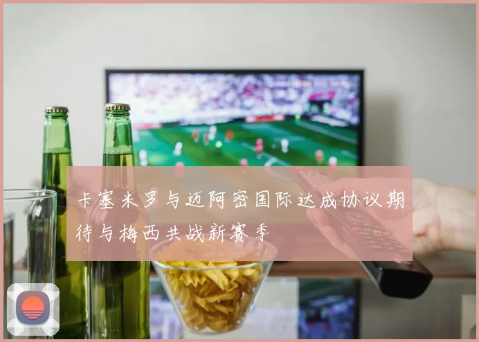 卡塞米罗与迈阿密国际达成协议期待与梅西共战新赛季