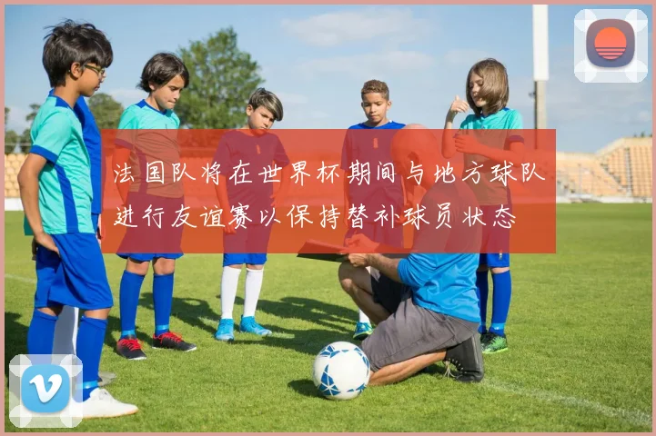法国队将在世界杯期间与地方球队进行友谊赛以保持替补球员状态