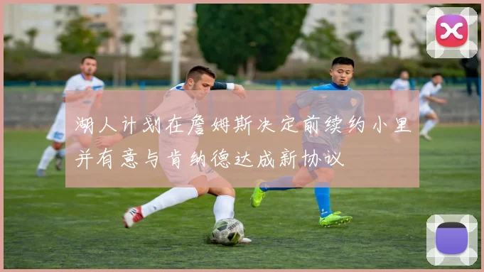 湖人计划在詹姆斯决定前续约小里并有意与肯纳德达成新协议
