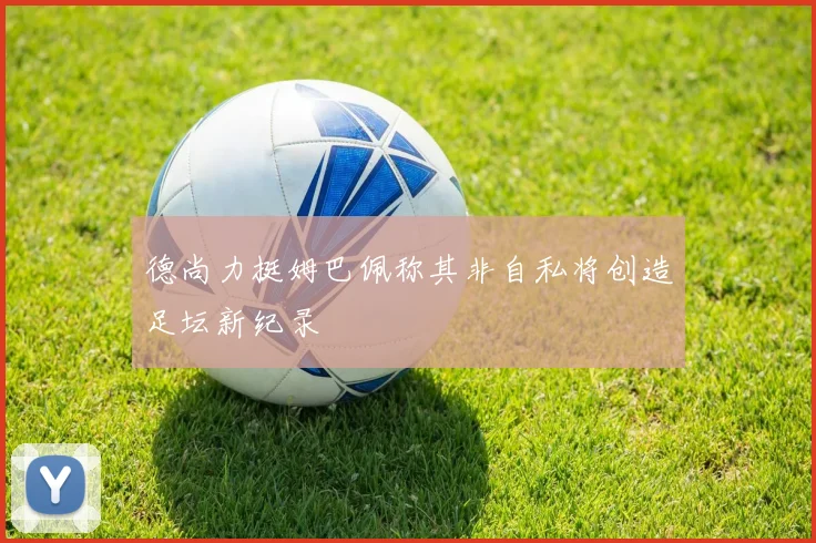 德尚力挺姆巴佩称其非自私将创造足坛新纪录