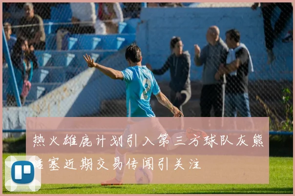 热火雄鹿计划引入第三方球队灰熊活塞近期交易传闻引关注