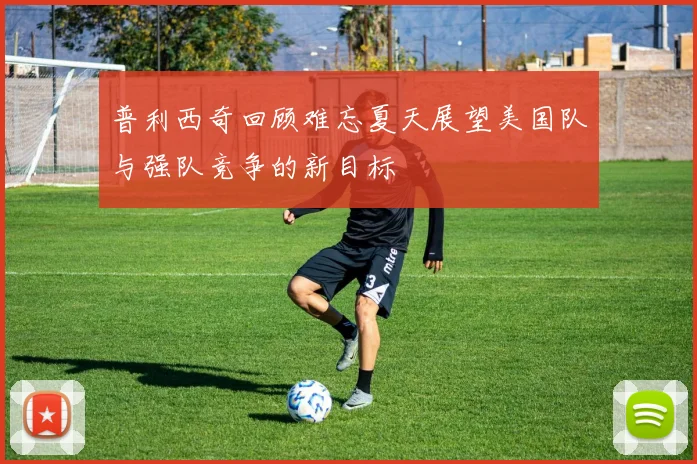 普利西奇回顾难忘夏天展望美国队与强队竞争的新目标