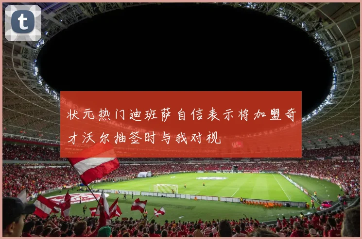 状元热门迪班萨自信表示将加盟奇才沃尔抽签时与我对视