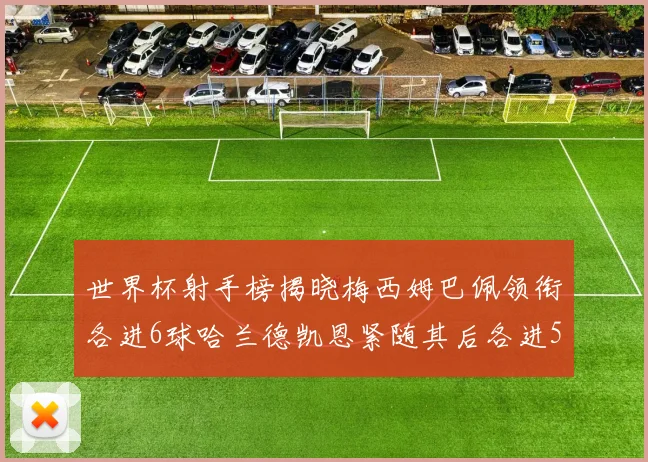 世界杯射手榜揭晓梅西姆巴佩领衔各进6球哈兰德凯恩紧随其后各进5球