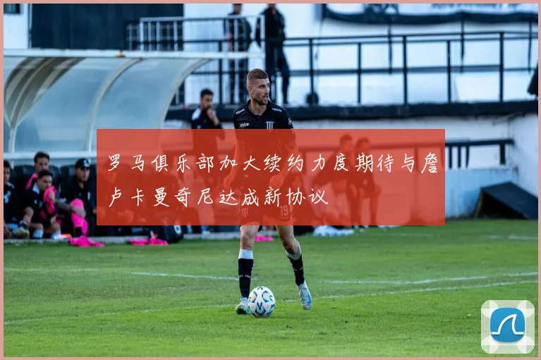 罗马俱乐部加大续约力度期待与詹卢卡曼奇尼达成新协议