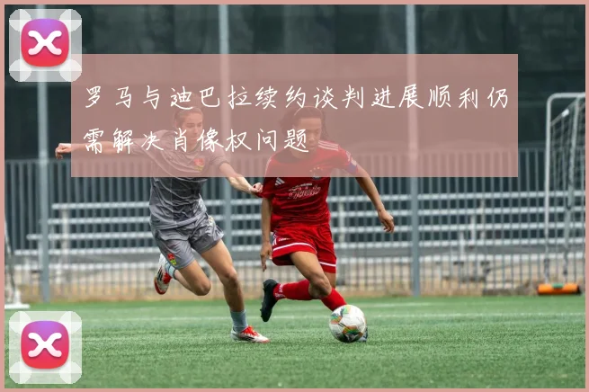 罗马与迪巴拉续约谈判进展顺利仍需解决肖像权问题