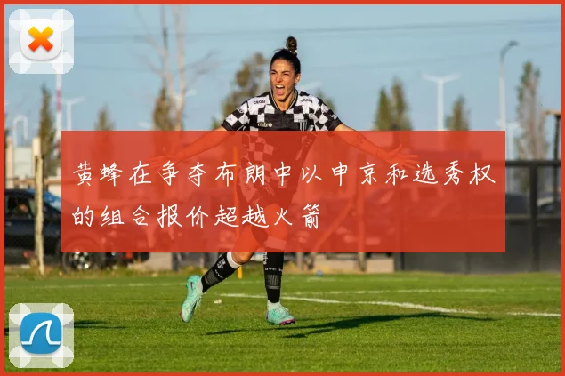 黄蜂在争夺布朗中以申京和选秀权的组合报价超越火箭