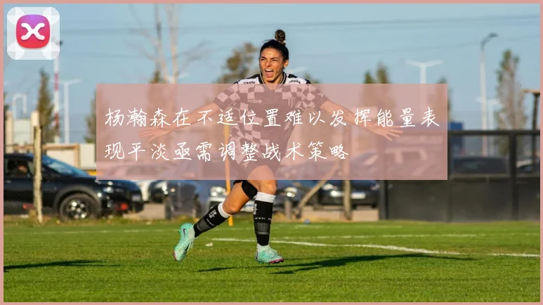 杨瀚森在不适位置难以发挥能量表现平淡亟需调整战术策略